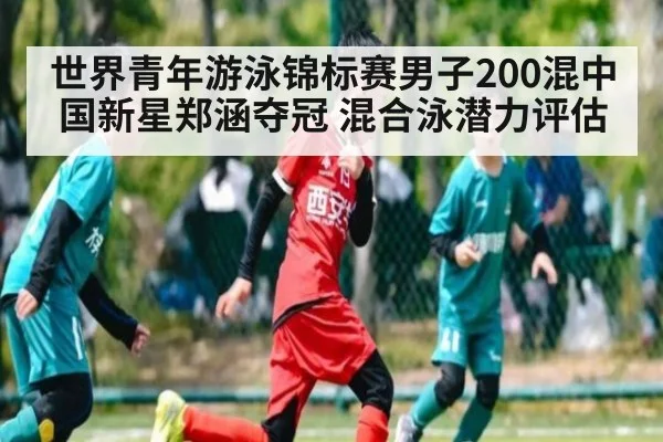 世界青年游泳锦标赛男子200混中国新星郑涵夺冠 混合泳潜力评估