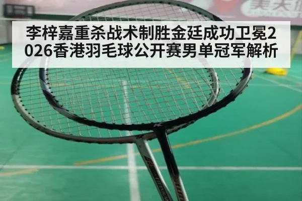 李梓嘉重杀战术制胜金廷成功卫冕2026香港羽毛球公开赛男单冠军解析