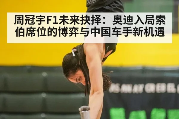 周冠宇F1未来抉择：奥迪入局索伯席位的博弈与中国车手新机遇